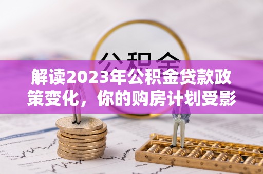 山阴解读2023年公积金贷款政策变化，你的购房计划受影响了吗？