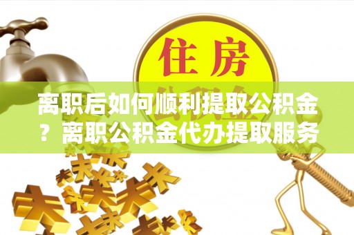 山阴离职后如何顺利提取公积金？离职公积金代办提取服务助力无忧办理