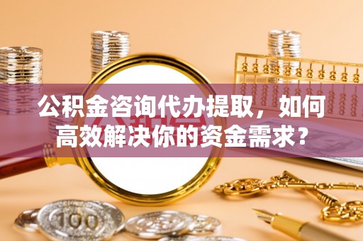 山阴公积金咨询代办提取，如何高效解决你的资金需求？