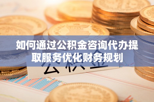 山阴如何通过公积金咨询代办提取服务优化财务规划