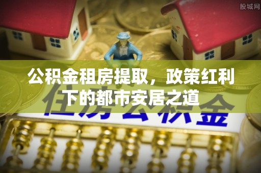 山阴公积金租房提取，政策红利下的都市安居之道