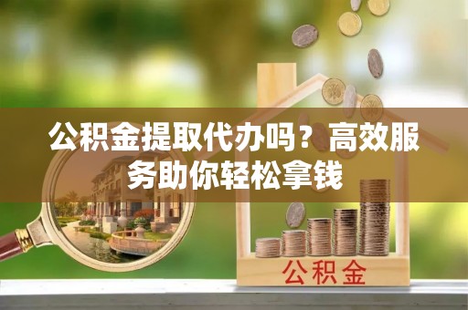 山阴公积金提取代办吗？高效服务助你轻松拿钱