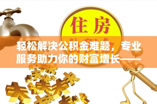 山阴轻松解决公积金难题，专业服务助力你的财富增长——代办公积金提取