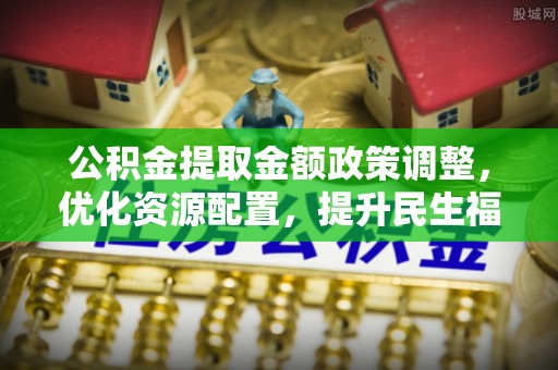 山阴公积金提取金额政策调整，优化资源配置，提升民生福祉