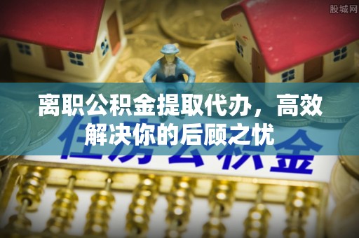 山阴离职公积金提取代办，高效解决你的后顾之忧