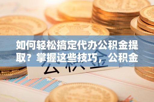 山阴如何轻松搞定代办公积金提取？掌握这些技巧，公积金到手不是梦！