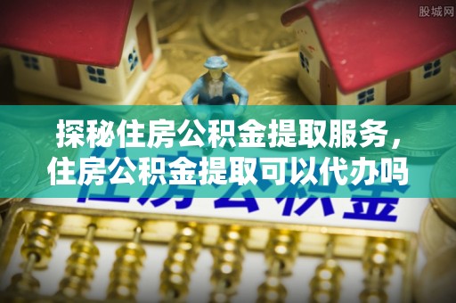 山阴探秘住房公积金提取服务，住房公积金提取可以代办吗的全方位解析