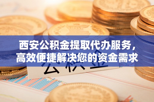 山阴西安公积金提取代办服务，高效便捷解决您的资金需求