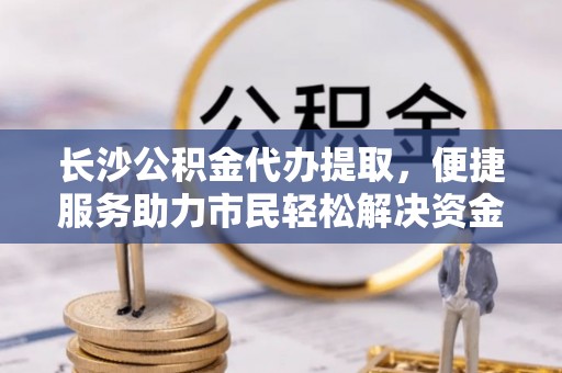 山阴长沙公积金代办提取，便捷服务助力市民轻松解决资金需求