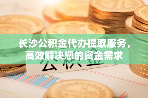 山阴长沙公积金代办提取服务，高效解决您的资金需求