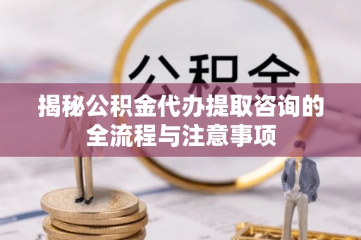 山阴揭秘公积金代办提取咨询的全流程与注意事项