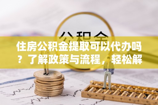 山阴住房公积金提取可以代办吗？了解政策与流程，轻松解决你的疑问