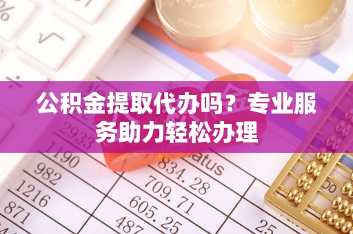 山阴公积金提取代办吗？专业服务助力轻松办理