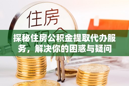 山阴探秘住房公积金提取代办服务，解决你的困惑与疑问