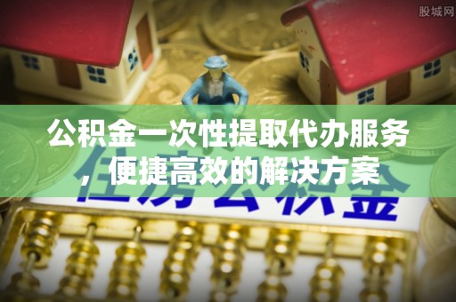 山阴公积金一次性提取代办服务，便捷高效的解决方案