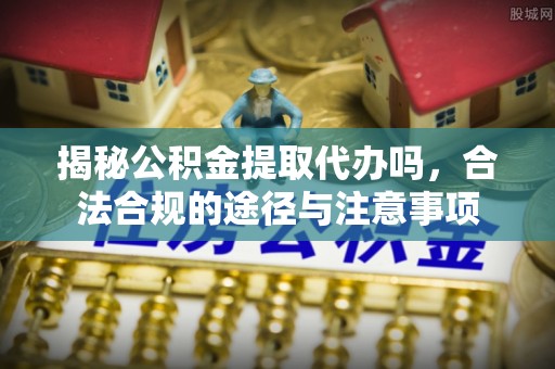 山阴揭秘公积金提取代办吗，合法合规的途径与注意事项