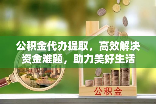 山阴公积金代办提取，高效解决资金难题，助力美好生活