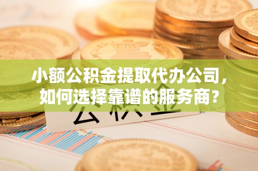 山阴小额公积金提取代办公司，如何选择靠谱的服务商？