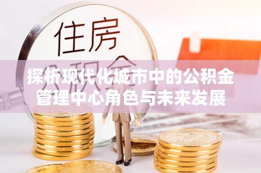 山阴探析现代化城市中的公积金管理中心角色与未来发展
