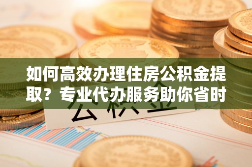 山阴如何高效办理住房公积金提取？专业代办服务助你省时省力