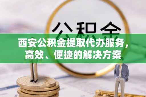 山阴西安公积金提取代办服务，高效、便捷的解决方案