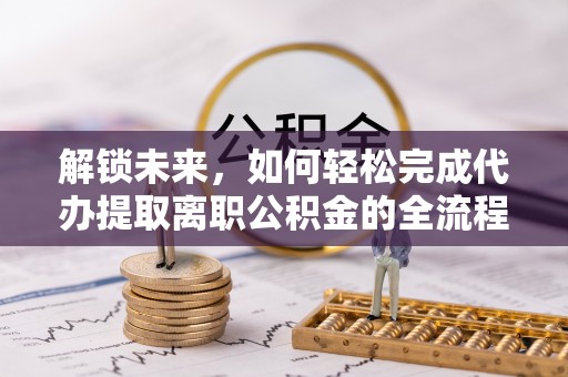 山阴解锁未来，如何轻松完成代办提取离职公积金的全流程