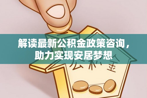山阴解读最新公积金政策咨询，助力实现安居梦想