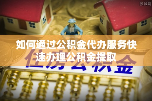山阴如何通过公积金代办服务快速办理公积金提取