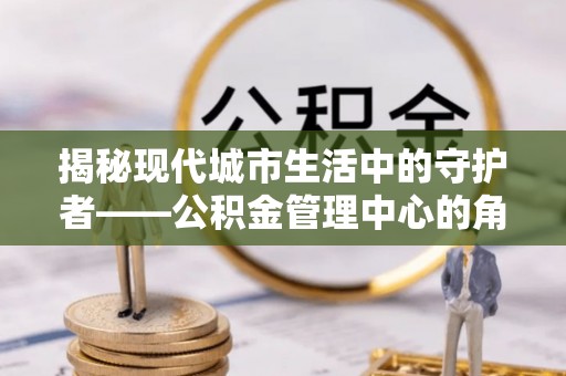山阴揭秘现代城市生活中的守护者——公积金管理中心的角色与价值