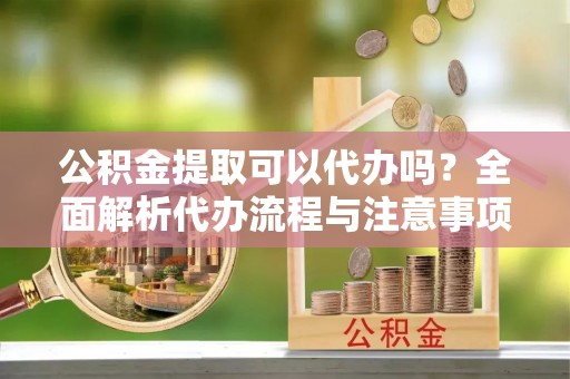 山阴公积金提取可以代办吗？全面解析代办流程与注意事项